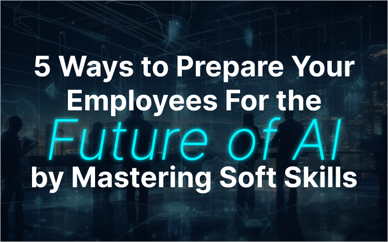 5 Ways to Prepare Your Employees For the Future of AI by Mastering Soft Skills
